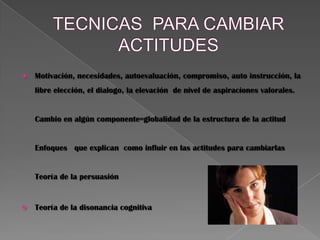  Motivación, necesidades, autoevaluación, compromiso, auto instrucción, la
libre elección, el dialogo, la elevación de nivel de aspiraciones valorales.
Cambio en algún componente=globalidad de la estructura de la actitud
Enfoques que explican como influir en las actitudes para cambiarlas
Teoría de la persuasión
 Teoría de la disonancia cognitiva
 