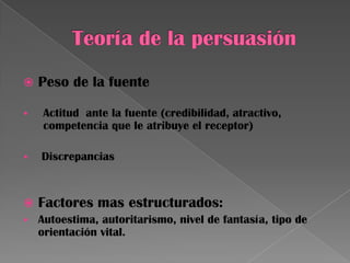  Peso de la fuente
 Actitud ante la fuente (credibilidad, atractivo,
competencia que le atribuye el receptor)
 Discrepancias
 Factores mas estructurados:
 Autoestima, autoritarismo, nivel de fantasía, tipo de
orientación vital.
 