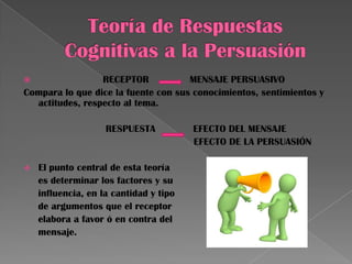  RECEPTOR MENSAJE PERSUASIVO
Compara lo que dice la fuente con sus conocimientos, sentimientos y
actitudes, respecto al tema.
RESPUESTA EFECTO DEL MENSAJE
EFECTO DE LA PERSUASIÓN
 El punto central de esta teoría
es determinar los factores y su
influencia, en la cantidad y tipo
de argumentos que el receptor
elabora a favor ó en contra del
mensaje.
 