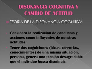  TEORIA DE LA DISONANCIA COGNITIVA
• Considera la realización de conductas y
acciones como influyentes de nuestras
actitudes.
• Tener dos cogniciones (ideas, creencias,
conocimientos) de una misma situación,
persona, genera una tensión desagradable
que el individuo busca disminuir.
 