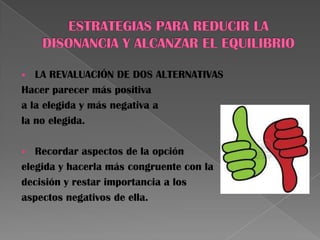  LA REVALUACIÓN DE DOS ALTERNATIVAS
Hacer parecer más positiva
a la elegida y más negativa a
la no elegida.
 Recordar aspectos de la opción
elegida y hacerla más congruente con la
decisión y restar importancia a los
aspectos negativos de ella.
 