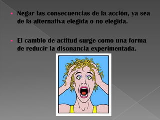  Negar las consecuencias de la acción, ya sea
de la alternativa elegida o no elegida.
 El cambio de actitud surge como una forma
de reducir la disonancia experimentada.
 