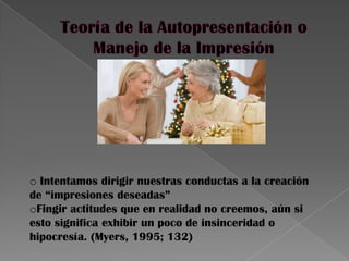 o Intentamos dirigir nuestras conductas a la creación
de “impresiones deseadas”
oFingir actitudes que en realidad no creemos, aún si
esto significa exhibir un poco de insinceridad o
hipocresía. (Myers, 1995; 132)
 