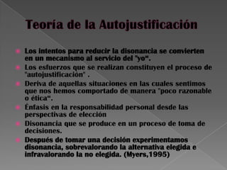  Los intentos para reducir la disonancia se convierten
en un mecanismo al servicio del "yo“.
 Los esfuerzos que se realizan constituyen el proceso de
"autojustificación" .
 Deriva de aquellas situaciones en las cuales sentimos
que nos hemos comportado de manera "poco razonable
o ética“.
 Énfasis en la responsabilidad personal desde las
perspectivas de elección
 Disonancia que se produce en un proceso de toma de
decisiones.
 Después de tomar una decisión experimentamos
disonancia, sobrevalorando la alternativa elegida e
infravalorando la no elegida. (Myers,1995)
 