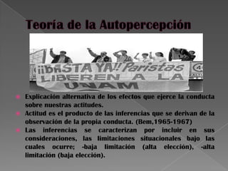  Explicación alternativa de los efectos que ejerce la conducta
sobre nuestras actitudes.
 Actitud es el producto de las inferencias que se derivan de la
observación de la propia conducta. (Bem,1965-1967)
 Las inferencias se caracterizan por incluir en sus
consideraciones, las limitaciones situacionales bajo las
cuales ocurre; -baja limitación (alta elección), -alta
limitación (baja elección).
 