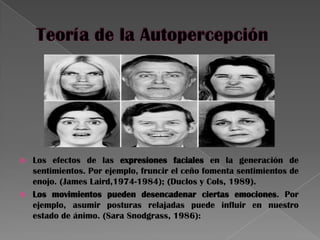  Los efectos de las expresiones faciales en la generación de
sentimientos. Por ejemplo, fruncir el ceño fomenta sentimientos de
enojo. (James Laird,1974-1984); (Duclos y Cols, 1989).
 Los movimientos pueden desencadenar ciertas emociones. Por
ejemplo, asumir posturas relajadas puede influir en nuestro
estado de ánimo. (Sara Snodgrass, 1986):
 