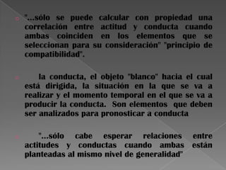 o "…sólo se puede calcular con propiedad una
correlación entre actitud y conducta cuando
ambas coinciden en los elementos que se
seleccionan para su consideración" "principio de
compatibilidad".
o la conducta, el objeto "blanco" hacia el cual
está dirigida, la situación en la que se va a
realizar y el momento temporal en el que se va a
producir la conducta. Son elementos que deben
ser analizados para pronosticar a conducta
o "…sólo cabe esperar relaciones entre
actitudes y conductas cuando ambas están
planteadas al mismo nivel de generalidad"
 