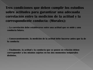 Tres condiciones que deben cumplir los estudios
sobre actitudes para garantizar una adecuada
correlación entre la medición de la actitud y la
correspondiente conducta: (Morales):
o La correlación debe establecerse entre una actitud que se mide y una
conducta futura.
o Consecuentemente, la medición de la actitud debe hacerse antes que la de
la conducta
o Finalmente, la actitud y la conducta que se ponen en relación deben
corresponder a los mismos sujetos en los dos momentos temporales
distintos.
 