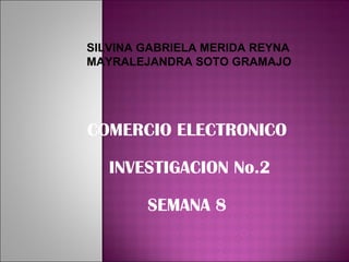 COMERCIO ELECTRONICO INVESTIGACION No.2 SEMANA 8 SILVINA GABRIELA MERIDA REYNA MAYRALEJANDRA SOTO GRAMAJO 