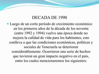 DECADA DE 1990
 Luego de un corto período de crecimiento económico
en los primeros años de la década de los noventa
(entre 1992 y 1994) vuelve una época donde no
mejora la calidad de vida para los habitantes, esto
conlleva a que las condiciones económicas, políticas y
sociales de Venezuela se deterioren
considerablemente. Ocurrieron una serie de hechos
que tuvieron un gran impacto negativo en el país,
entre los cuales mencionaremos los siguientes:
 
