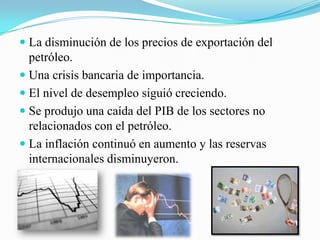  La disminución de los precios de exportación del
petróleo.
 Una crisis bancaria de importancia.
 El nivel de desempleo siguió creciendo.
 Se produjo una caída del PIB de los sectores no
relacionados con el petróleo.
 La inflación continuó en aumento y las reservas
internacionales disminuyeron.
 