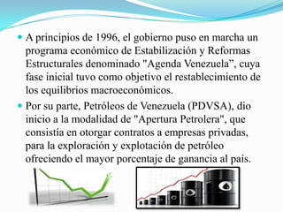  A principios de 1996, el gobierno puso en marcha un
programa económico de Estabilización y Reformas
Estructurales denominado "Agenda Venezuela”, cuya
fase inicial tuvo como objetivo el restablecimiento de
los equilibrios macroeconómicos.
 Por su parte, Petróleos de Venezuela (PDVSA), dio
inicio a la modalidad de "Apertura Petrolera", que
consistía en otorgar contratos a empresas privadas,
para la exploración y explotación de petróleo
ofreciendo el mayor porcentaje de ganancia al país.
 