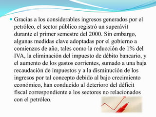  Gracias a los considerables ingresos generados por el
petróleo, el sector público registró un superávit
durante el primer semestre del 2000. Sin embargo,
algunas medidas clave adoptadas por el gobierno a
comienzos de año, tales como la reducción de 1% del
IVA, la eliminación del impuesto de débito bancario, y
el aumento de los gastos corrientes, sumado a una baja
recaudación de impuestos y a la disminución de los
ingresos por tal concepto debido al bajo crecimiento
económico, han conducido al deterioro del déficit
fiscal correspondiente a los sectores no relacionados
con el petróleo.
 