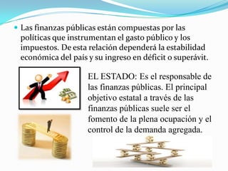  Las finanzas públicas están compuestas por las
políticas que instrumentan el gasto público y los
impuestos. De esta relación dependerá la estabilidad
económica del país y su ingreso en déficit o superávit.
EL ESTADO: Es el responsable de
las finanzas públicas. El principal
objetivo estatal a través de las
finanzas públicas suele ser el
fomento de la plena ocupación y el
control de la demanda agregada.
 