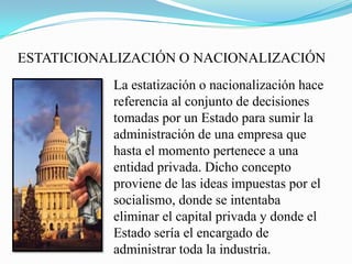 ESTATICIONALIZACIÓN O NACIONALIZACIÓN
La estatización o nacionalización hace
referencia al conjunto de decisiones
tomadas por un Estado para sumir la
administración de una empresa que
hasta el momento pertenece a una
entidad privada. Dicho concepto
proviene de las ideas impuestas por el
socialismo, donde se intentaba
eliminar el capital privada y donde el
Estado sería el encargado de
administrar toda la industria.
 