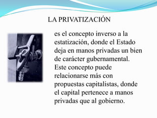 LA PRIVATIZACIÓN
es el concepto inverso a la
estatización, donde el Estado
deja en manos privadas un bien
de carácter gubernamental.
Este concepto puede
relacionarse más con
propuestas capitalistas, donde
el capital pertenece a manos
privadas que al gobierno.
 