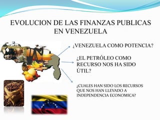 EVOLUCION DE LAS FINANZAS PUBLICAS
EN VENEZUELA
¿VENEZUELA COMO POTENCIA?
¿EL PETRÓLEO COMO
RECURSO NOS HA SIDO
ÚTIL?
¿CUALES HAN SIDO LOS RECURSOS
QUE NOS HAN LLEVADO A
INDEPENDENCIA ECONOMICA?
 