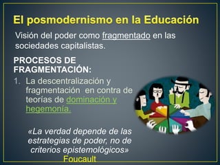 PROCESOS DE
FRAGMENTACIÓN:
1. La descentralización y
fragmentación en contra de
teorías de dominación y
hegemonía.
«La verdad depende de las
estrategias de poder, no de
criterios epistemológicos»
Foucault
Visión del poder como fragmentado en las
sociedades capitalistas.
 