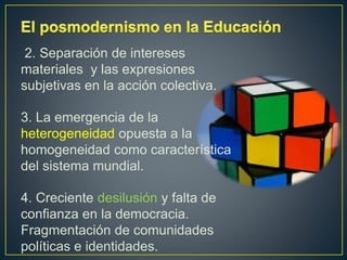 2. Separación de intereses
materiales y las expresiones
subjetivas en la acción colectiva.
3. La emergencia de la
heterogeneidad opuesta a la
homogeneidad como característica
del sistema mundial.
4. Creciente desilusión y falta de
confianza en la democracia.
Fragmentación de comunidades
políticas e identidades.
 