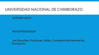 UNIVERSIDAD NACIONAL DE CHIMBORAZO
 CATERIN USCA
 PSICOPEDAGOGIA
 Los Docentes: Funciones, Roles, Competencias Necesarias,
Formación.
 