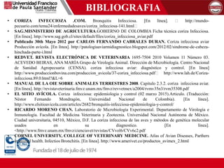 BIBLIOGRAFIA
• CORIZA INFECCIOZA .COM. Bronquitis Infecciosa. [En línea]. http://mundo-
pecuario.com/tema24/enfermedadesaves/coriza_infecciosa-141.html
• SAG.MISNISTERIO DE AGRICULTURA.GOBIERNO DE COLOMBIA Ficha técnica coriza Infecciosa.
[En línea]. http://www.sag.gob.cl/sites/default/files/coriza_infecciosa_aviar.pdf
• Publicado 30th Mayo 2012 por CARLOS FERNANDO CABRALES DURAN. Coriza infecciosa aviar
Producción avícola. [En línea]. http://patologiaaviarmidiagnostico.blogspot.com/2012/02/sindrome-de-cabeza-
hinchada-parte-i.html
• REDVET. REVISTA ELECTRÓNICA DE VETERINARIA 1695-7504 2010 Volumen 11 Número 03.
ACEVEDO BEIRAS, ANA MARÍA Grupo de Virología Animal. Dirección de Microbiología. Centro Nacional
de Sanidad Agropecuaria (CENSA). coriza infecciosa aviar: diagnóstico y control. [En línea]
http://www.produccionbovina.com/produccion_avicola/37-coriza_infecciosa.pdf http://www.lah.de/Coriza-
infecciosa.89.0.html?&L=6
• MANUAL DE LA OIE SOBRE ANIMALES TERRESTRES 2008. Capítulo 2.3.2. coriza infecciosa aviar.
[En línea]. http://revistaveterinaria.fmvz.unam.mx/fmvz/revvetmex/a2004/rvmv35n3/rvm35308.pdf
• EL SITIO AVÍCOLA. Coriza infecciosa: epidemiologia y control (02 marzo 2015).Articulo. (Traducción:
Néstor Fernando Mondragón, Universidad Nacional de Colombia). [En línea].
http://www.elsitioavicola.com/articles/2682/bronquitis-infecciosa-epidemiologia-y-control/
• RICARDO MORENO CHAN. Laboratorio de Microbiología Experimental. Departamento de Virología e
Inmunología. Facultad de Medicina Veterinaria y Zootecnia. Universidad Nacional Autónoma de México.
Ciudad universitaria, 04510, México, D.F. La coriza infecciosa de las aves y métodos de genética molecular
usados en su diagnostico. [En línea].
<http://www.fmvz.unam.mx/fmvz/cienciavet/revistas/CVvol6/CVv6c2.pdf
• CORNEL UNIVERSITY, COLLEGE OF VETERINARY MEDICINE. Atlas of Avian Diseases, Parthers
in animal health. Infectios Bronchitis. [En línea]. http://www.amerivet.co/productos_avimex_2.html
 