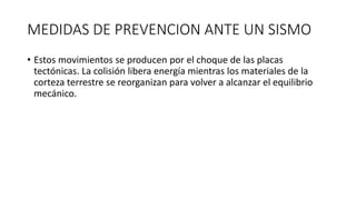 MEDIDAS DE PREVENCION ANTE UN SISMO
• Estos movimientos se producen por el choque de las placas
tectónicas. La colisión libera energía mientras los materiales de la
corteza terrestre se reorganizan para volver a alcanzar el equilibrio
mecánico.
 
