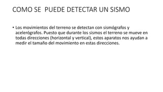 COMO SE PUEDE DETECTAR UN SISMO
• Los movimientos del terreno se detectan con sismógrafos y
acelerógrafos. Puesto que durante los sismos el terreno se mueve en
todas direcciones (horizontal y vertical), estos aparatos nos ayudan a
medir el tamaño del movimiento en estas direcciones.
 