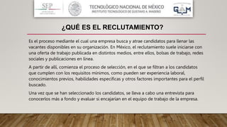 Es el proceso mediante el cual una empresa busca y atrae candidatos para llenar las
vacantes disponibles en su organización. En México, el reclutamiento suele iniciarse con
una oferta de trabajo publicada en distintos medios, entre ellos, bolsas de trabajo, redes
sociales y publicaciones en línea.
A partir de allí, comienza el proceso de selección, en el que se filtran a los candidatos
que cumplen con los requisitos mínimos, como pueden ser experiencia laboral,
conocimientos previos, habilidades específicas y otros factores importantes para el perfil
buscado.
Una vez que se han seleccionado los candidatos, se lleva a cabo una entrevista para
conocerlos más a fondo y evaluar si encajarían en el equipo de trabajo de la empresa.
¿QUÉ ES EL RECLUTAMIENTO?
 