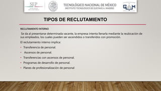 RECLUTAMIENTO INTERNO
Se da al presentarse determinada vacante, la empresa intenta llenarla mediante la reubicación de
sus empleados, los cuales pueden ser ascendidos o transferidos con promoción.
El reclutamiento interno implica:
• Transferencia de personal.
• Ascensos de personal.
• Transferencias con ascensos de personal.
• Programas de desarrollo de personal.
• Planes de profesionalización de personal
TIPOS DE RECLUTAMIENTO
 