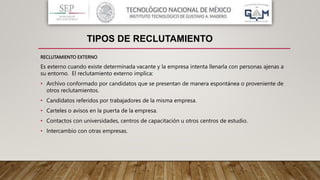 RECLUTAMIENTO EXTERNO
Es externo cuando existe determinada vacante y la empresa intenta llenarla con personas ajenas a
su entorno. El reclutamiento externo implica:
• Archivo conformado por candidatos que se presentan de manera espontánea o proveniente de
otros reclutamientos.
• Candidatos referidos por trabajadores de la misma empresa.
• Carteles o avisos en la puerta de la empresa.
• Contactos con universidades, centros de capacitación u otros centros de estudio.
• Intercambio con otras empresas.
TIPOS DE RECLUTAMIENTO
 