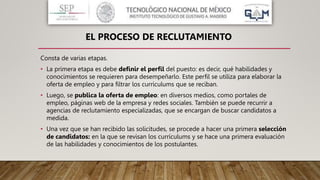 Consta de varias etapas.
• La primera etapa es debe definir el perfil del puesto: es decir, qué habilidades y
conocimientos se requieren para desempeñarlo. Este perfil se utiliza para elaborar la
oferta de empleo y para filtrar los currículums que se reciban.
• Luego, se publica la oferta de empleo: en diversos medios, como portales de
empleo, páginas web de la empresa y redes sociales. También se puede recurrir a
agencias de reclutamiento especializadas, que se encargan de buscar candidatos a
medida.
• Una vez que se han recibido las solicitudes, se procede a hacer una primera selección
de candidatos: en la que se revisan los currículums y se hace una primera evaluación
de las habilidades y conocimientos de los postulantes.
EL PROCESO DE RECLUTAMIENTO
 