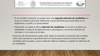• Si se considera necesario, se puede hacer una segunda selección de candidatos, en
la que se realizan entrevistas telefónicas o personalmente para profundizar en su
experiencia, su perfil y su personalidad.
• Finalmente, se realiza la última selección de candidatos: en la que se evalúan sus
habilidades a través de pruebas técnicas o psicológicas, y se toma la decisión de
contratar o no a cada uno de ellos.
El proceso de reclutamiento puede variar según la empresa y la posición que se desea
cubrir, pero siempre es importante tener en cuenta que se busca encontrar al mejor
candidato para el puesto, y que la selección debe ser objetiva y respetar los derechos de
los candidatos.
 