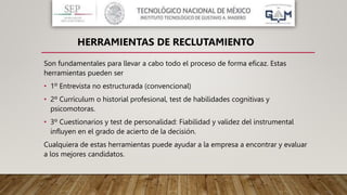 Son fundamentales para llevar a cabo todo el proceso de forma eficaz. Estas
herramientas pueden ser
• 1º Entrevista no estructurada (convencional)
• 2º Currículum o historial profesional, test de habilidades cognitivas y
psicomotoras.
• 3º Cuestionarios y test de personalidad: Fiabilidad y validez del instrumental
influyen en el grado de acierto de la decisión.
Cualquiera de estas herramientas puede ayudar a la empresa a encontrar y evaluar
a los mejores candidatos.
HERRAMIENTAS DE RECLUTAMIENTO
 