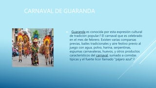 CARNAVAL DE GUARANDA
 Guaranda es conocida por esta expresión cultural
de tradición popular.2 El carnaval que es celebrado
en el mes de febrero. Existen varias comparsas
previas, bailes tradicionales y aire festivo previo al
juego con agua, polvo, harina, serpentinas,
espumas carnavaleras, huevos, y otros productos
característicos del carnaval, sumado a comidas
típicas y el fuerte licor llamado "pájaro azul".3
 