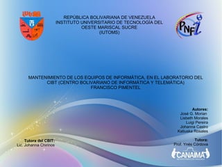 REPÚBLICA BOLIVARIANA DE VENEZUELA
                        INSTITUTO UNIVERSITARIO DE TECNOLOGÍA DEL
                                  OESTE MARISCAL SUCRE
                                         (IUTOMS)




      MANTENIMIENTO DE LOS EQUIPOS DE INFORMÁTICA, EN EL LABORATORIO DEL
            CIBT (CENTRO BOLIVARIANO DE INFORMÁTICA Y TELEMÁTICA)
                             FRANCISCO PIMENTEL



                                                                             Autores:
                                                                      José G. Morian
                                                                      Lisbeth Morales
                                                                          Luigi Pereira
                                                                      Johanna Castro
                                                                     Katiuska Rosales

     Tutora del CBIT:                                                          Tutora:
Lic. Johanna Chirinos                                               Prof. Ynés Córdova
 