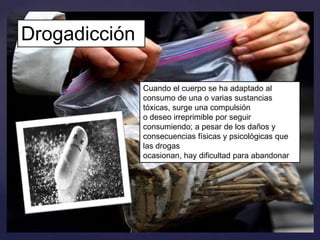 Drogadicción
Cuando el cuerpo se ha adaptado al
consumo de una o varias sustancias
tóxicas, surge una compulsión
o deseo irreprimible por seguir
consumiendo; a pesar de los daños y
consecuencias físicas y psicológicas que
las drogas
ocasionan, hay dificultad para abandonar

 