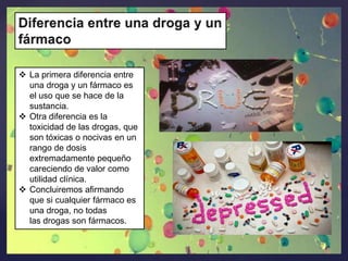  La primera diferencia entre
una droga y un fármaco es
el uso que se hace de la
sustancia.
 Otra diferencia es la
toxicidad de las drogas, que
son tóxicas o nocivas en un
rango de dosis
extremadamente pequeño
careciendo de valor como
utilidad clínica.
 Concluiremos afirmando
que si cualquier fármaco es
una droga, no todas
las drogas son fármacos.

 
