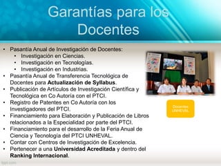 Garantías para los
Docentes
Docentes
UNHEVAL
• Pasantía Anual de Investigación de Docentes:
• Investigación en Ciencias.
• Investigación en Tecnologías.
• Investigación en Industrias.
• Pasantía Anual de Transferencia Tecnológica de
Docentes para Actualización de Syllabus.
• Publicación de Artículos de Investigación Científica y
Tecnológica en Co Autoría con el PTCI.
• Registro de Patentes en Co Autoría con los
Investigadores del PTCI.
• Financiamiento para Elaboración y Publicación de Libros
relacionados a la Especialidad por parte del PTCI.
• Financiamiento para el desarrollo de la Feria Anual de
Ciencia y Tecnología del PTCI UNHEVAL.
• Contar con Centros de Investigación de Excelencia.
• Pertenecer a una Universidad Acreditada y dentro del
Ranking Internacional.
 
