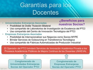 Garantías para los
Docentes
El Operador del PTCI brindará Servicios de Innovación Académica Privada a los
Procesos Académicos Públicos de Mejora Continua de los Docentes UNHEVAL
Conglomerado de
Universidades Extranjeras
Socias del Operador PTCI
Conglomerado de
Empresas Extranjeras
Socias del Operador PTCI
• Universidades Extranjeras Asociadas
• Posibilidad de Doble Titulación Bilateral
• Uso compartido de Laboratorios de Investigación de Excelencia del PTCI
• Uso compartido del Centro de Innovación Tecnológica del PTCI
• Empresas Extranjeras Asociadas
• Posibilidad de Internacionalizar sus Negocios como Socios MYPE
• Brindar Servicios de Outsourcing en Transferencia Tecnológica
• Uso compartido de Fabricas Automatizadas de Producción Industrial
¿Beneficios para
nuestros Socios?
 