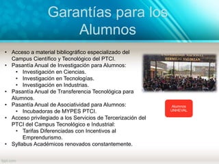 Garantías para los
Alumnos
Alumnos
UNHEVAL
• Acceso a material bibliográfico especializado del
Campus Científico y Tecnológico del PTCI.
• Pasantía Anual de Investigación para Alumnos:
• Investigación en Ciencias.
• Investigación en Tecnologías.
• Investigación en Industrias.
• Pasantía Anual de Transferencia Tecnológica para
Alumnos.
• Pasantía Anual de Asociatividad para Alumnos:
• Incubadoras de MYPES PTCI.
• Acceso privilegiado a los Servicios de Tercerización del
PTCI del Campus Tecnológico e Industrial:
• Tarifas Diferenciadas con Incentivos al
Emprendurismo.
• Syllabus Académicos renovados constantemente.
 