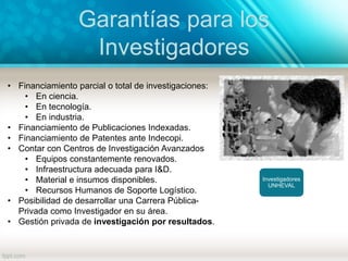 Garantías para los
Investigadores
Investigadores
UNHEVAL
• Financiamiento parcial o total de investigaciones:
• En ciencia.
• En tecnología.
• En industria.
• Financiamiento de Publicaciones Indexadas.
• Financiamiento de Patentes ante Indecopi.
• Contar con Centros de Investigación Avanzados
• Equipos constantemente renovados.
• Infraestructura adecuada para I&D.
• Material e insumos disponibles.
• Recursos Humanos de Soporte Logístico.
• Posibilidad de desarrollar una Carrera Pública-
Privada como Investigador en su área.
• Gestión privada de investigación por resultados.
 