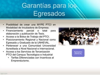 Garantías para los
Egresados
Egresados
UNHEVAL
• Posibilidad de crear una MYPE PTCI en
Modalidad de Incubadora de Empresa.
• Financiamiento parcial o total para
elaboración y publicación de Tesis.
• Acceso a la Bolsa de Trabajo del PTCI.
• Posicionamiento Regional y Nacional como
Egresado y Graduado de la UNHEVAL.
• Pertenecer a una Comunidad Universidad
Acreditada a Nivel Nacional e Internacional.
• Acceso a los Servicios de Tercerización
PTCI del Campus Tecnológico e Industrial
• Tarifas Diferenciadas con Incentivos al
Emprendurismo.
 
