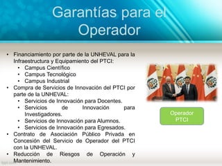 Garantías para el
Operador
Operador
PTCI
• Financiamiento por parte de la UNHEVAL para la
Infraestructura y Equipamiento del PTCI:
• Campus Científico
• Campus Tecnológico
• Campus Industrial
• Compra de Servicios de Innovación del PTCI por
parte de la UNHEVAL:
• Servicios de Innovación para Docentes.
• Servicios de Innovación para
Investigadores.
• Servicios de Innovación para Alumnos.
• Servicios de Innovación para Egresados.
• Contrato de Asociación Público Privada en
Concesión del Servicio de Operador del PTCI
con la UNHEVAL.
• Reducción de Riesgos de Operación y
Mantenimiento.
 
