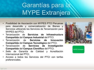 Garantías para la
MYPE Extranjera
MYPE Extranjera
• Posibilidad de Asociación con MYPES PTCI Peruanas
para desarrollo y comercialización de Bienes y
Servicios utilizando los Servicios de Tercerización para
MYPES del PTCI.
• Tercerización de Servicios de Infraestructura
Compartida del Campus Industrial del PTCI.
• Tercerización de Servicios de Innovación
Compartida del Campus Tecnológico del PTCI.
• Tercerización de Servicios de Investigación
Compartida del Campus Científico del PTCI.
• Sello de Garantía de Calidad y Acreditación
Internacional del PTCI.
• Acceso a todos los Servicios del PTCI con tarifas
preferenciales.
 