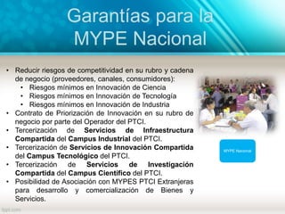 Garantías para la
MYPE Nacional
MYPE Nacional
• Reducir riesgos de competitividad en su rubro y cadena
de negocio (proveedores, canales, consumidores):
• Riesgos mínimos en Innovación de Ciencia
• Riesgos mínimos en Innovación de Tecnología
• Riesgos mínimos en Innovación de Industria
• Contrato de Priorización de Innovación en su rubro de
negocio por parte del Operador del PTCI.
• Tercerización de Servicios de Infraestructura
Compartida del Campus Industrial del PTCI.
• Tercerización de Servicios de Innovación Compartida
del Campus Tecnológico del PTCI.
• Tercerización de Servicios de Investigación
Compartida del Campus Científico del PTCI.
• Posibilidad de Asociación con MYPES PTCI Extranjeras
para desarrollo y comercialización de Bienes y
Servicios.
 