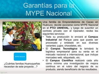 Garantías para la
MYPE Nacional
MYPE Nacional
Una familia de Emprendedores de Cacao en
Huánuco, decide asociarse como MYPE Nacional
en el PTCI UNHEVAL, y luego de suscribir un
contrato privado con el Operador, recibe los
siguientes servicios:
• Toda su producción lo enviará al Campus
Industrial del Parque para que pueda ser
procesado y enlatado en sus diversas
variantes: jugos, chocolates, etc.
• El Campos Tecnológico le brindará la
logística empresarial para su venta en el
mercado nacional e internacional, que incluye
mercadeo web, etiquetado, etc.
• El Campus Científico realizará cada año
como mínimo una investigación de mejora
continua en el rubro del negocio de su
producto, siendo beneficiario de los resultados.
¿Cuántas familias Huanuqueñas
necesitan de este proyecto…?
 