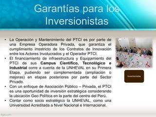 Garantías para los
Inversionistas
Inversionistas
• La Operación y Mantenimiento del PTCI es por parte de
una Empresa Operadora Privada, que garantiza el
cumplimiento irrestricto de los Contratos de Innovación
entre los Actores Involucrados y el Operador PTCI.
• El financiamiento de infraestructura y Equipamiento del
PTCI de sus Campus Científico, Tecnológico e
Industrial corre a cuenta de la UNHEVAL en su Primera
Etapa, pudiendo ser complementada (ampliación o
mejoras) en etapas posteriores por parte del Sector
Privado.
• Con un enfoque de Asociación Público – Privada, el PTCI
es una oportunidad de inversión estratégica considerando
la ubicación Geo Política en la parte del centro del Perú.
• Contar como socio estratégico la UNHEVAL, como una
Universidad Acreditada a Nivel Nacional e Internacional.
 