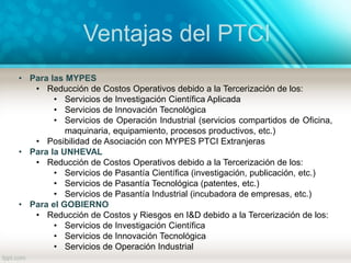 Ventajas del PTCI
• Para las MYPES
• Reducción de Costos Operativos debido a la Tercerización de los:
• Servicios de Investigación Científica Aplicada
• Servicios de Innovación Tecnológica
• Servicios de Operación Industrial (servicios compartidos de Oficina,
maquinaria, equipamiento, procesos productivos, etc.)
• Posibilidad de Asociación con MYPES PTCI Extranjeras
• Para la UNHEVAL
• Reducción de Costos Operativos debido a la Tercerización de los:
• Servicios de Pasantía Científica (investigación, publicación, etc.)
• Servicios de Pasantía Tecnológica (patentes, etc.)
• Servicios de Pasantía Industrial (incubadora de empresas, etc.)
• Para el GOBIERNO
• Reducción de Costos y Riesgos en I&D debido a la Tercerización de los:
• Servicios de Investigación Científica
• Servicios de Innovación Tecnológica
• Servicios de Operación Industrial
 