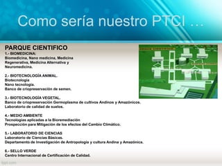Como sería nuestro PTCI …
PARQUE CIENTIFICO
1.- BIOMEDICINA:
Biomedicina, Nano medicina, Medicina
Regenerativa, Medicina Alternativa y
Neuromedicina.
2.- BIOTECNOLOGÍA ANIMAL.
Biotecnología
Nano tecnología.
Banco de criopreservación de semen.
3.- BIOTECNOLOGÍA VEGETAL.
Banco de criopreservación Germoplasma de cultivos Andinos y Amazónicos.
Laboratorio de calidad de suelos.
4.- MEDIO AMBIENTE
Tecnologías aplicadas a la Bioremediación
Prospección para Mitigación de los efectos del Cambio Climático.
5.- LABORATORIO DE CIENCIAS
Laboratorio de Ciencias Básicas.
Departamento de Investigación de Antropología y cultura Andina y Amazónica.
6.- SELLO VERDE
Centro Internacional de Certificación de Calidad.
 