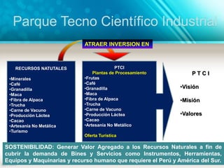 RECURSOS NATUTALES
•Minerales
•Café
•Granadilla
•Maca
•Fibra de Alpaca
•Trucha
•Carne de Vacuno
•Producción Láctea
•Cacao
•Artesanía No Metálica
•Turismo
PTCI
Plantas de Procesamiento
•Frutas
•Café
•Granadilla
•Maca
•Fibra de Alpaca
•Trucha
•Carne de Vacuno
•Producción Láctea
•Cacao
•Artesanía No Metálico
Oferta Turística
ATRAER INVERSION EN
P T C I
•Visión
•Misión
•Valores
SOSTENIBILIDAD: Generar Valor Agregado a los Recursos Naturales a fin de
cubrir la demanda de Bines y Servicios como Instrumentos, Herramientas,
Equipos y Maquinarias y recurso humano que requiere el Perú y América del Sur.
Parque Tecno Científico Industrial
 